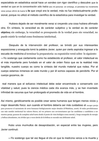 especialista en estadística social hace un sondeo con rigor científico y descubre que la
verdad es que en la concentración sólo había seis mil personas: sin embargo, el periodista fue moralmente
veraz porque afirmó de buena fe lo que creyó era la verdad, más no fue intelectualmente profe-
sional, porque no utilizó el método científico de la estadística para investigar la verdad.
Hubiera dejado de ser moralmente veraz si creyendo una cosa hubiera afirmado
otra. En síntesis, la veracidad es de carácter subjetivo y la verdad es de carácter
objetivo; sin embargo, la veracidad es presupuesto de la verdad pues sin veracidad, no
puede existir la verdad como fenómeno intelectual.
Después de la intervención del profesor, se brindó por sus interesantes
exposiciones y enseguida tomó la palabra Javier, quien por cierto aspiraba ingresar a la
escuela de medicina al terminar la preparatoria: su exposición versó sobre lo siguiente:
—Yo sostengo que ciertamente como ha establecido el profesor, el valor intelectual es
el más importante pero fundado en el valor de orden físico que es la realidad más
tangible, nuestro cuerpo es como la síntesis del mundo material que rodea. Por el
cuerpo estamos inmersos en este mundo y por él somos capaces de percibirlo. Por el
cuerpo gozamos, de
real manera que el esfuerzo intelectual debe estar encaminado a conservarlo con
vitalidad y salud, pues la ciencia médica cada día avanza más, y se han inventado
infinidad de vacunas que han prolongado el promedio de vida en el hombre.
Así mismo, genéticamente es posible crear seres humanos que tengan menos vicios y
mejor desarrollo físico: aun cuando el hombre debería ser más cuidadoso al escoger pareja
para promover el nacimiento de seres humanos biológicamente mejor dotados (O’Mathúna, 2006). Si todos percibiéramos
con más sentido intelectual los valores físicos, tal vez primero nos cercioraríamos que las candidatas o candidatos a ser
nuestra pareja, gozaran de completa salud tanto desde el punto de vista biológico como mental, y luego enseguida de energía
y belleza abundantes, sin olvidar que a veces detrás de la belleza se esconde una deficiente salud.
Hubo unos murmullos de desaprobación, en especial entre las mujeres, pero
Javier continuó:
—Yo sostengo que tal vez llegue el día en que la medicina venza a la muerte y
 