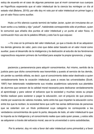 estoy de acuerdo en el caso de algunas personas que al morir conservan sus cuerpos
en frigoríficos esperando que el valor intelectual de la ciencia los reintegre un día al
estado vital (Belane, 2010); por ello doy mi voto por el valor intelectual en primer lugar y
por el valor físico como auxiliar.
Hubo un frío silencio cuando terminó de hablar Javier, quien sin inmutarse dio un
buen sorbo a su bebida y dijo “¡salud!”, habiéndole correspondido sólo el profesor, quien
le comunicó que añadía dos puntos al valor intelectual y un punto al valor físico. A
continuación hizo uso de la palabra Alfredo y esto fue lo que expuso:
—Yo creo en la primacía del valor intelectual, ya que a través de él se adquieren
los demás géneros de valor, pero creo que debe estar basado en el valor moral como
auxiliar, pues el desarrollo de la inteligencia y la dedicación al estudio de los fenómenos
cognoscitivos requieren primero de humildad para aceptar la propia ignorancia, y luego
paciencia y perseverancia para adquirir conocimientos. Así mismo, sentido de la
justicia para que dicho conocimiento sea transmitido y puesto al servicio de los demás,
sin perder su sentido elitista, es decir, que el conocimiento debe estar destinado a quien
verdaderamente tiene la vocación intelectual, pues a veces las universidades (Scott,
1997) han deteriorado notablemente sus niveles académicos saturando sus planteles
de alumnos que carecen de la calidad moral necesaria para dedicarse verdaderamente
al aprendizaje y para valorar el esfuerzo que la sociedad y muchas veces su propia
familia realizan para sostener o pagar la educación, con el prejuicio de que precisa-
mente por ausencia de valores morales, tanto entre los que imparten la educación como
entre los que la reciben, la sociedad tiene que sufrir las serias deficiencias de personas
que se ostentan con un título profesional cuya categoría no corresponde a los
verdaderos conocimientos de quien lo porta; después de todo, al valor intelectual lo que
le importa es la inteligencia y el conocimiento reales que cada quien posee, y estos sólo
se adquieren a través del esfuerzo moral, sea en la universidad o como autodidactas.
Por lo anterior, doy mi voto a favor del valor intelectual como primordial y a favor
 