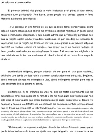 del valor moral como auxiliar.
El profesor acreditó dos puntos al valor intelectual y un punto al valor moral;
enseguida tuvo participación Ana Luisa, quien poseía una belleza serena y finos
modales. Esto fue lo que expuso:
—Fui educada en una familia de las que se suele llamar conservadora, sobre
todo en materia religiosa. Mis padres me enviaron a colegios religiosos en donde cursé
hasta la instrucción secundaria, y aun cuando admito que a veces hay personas que
tras la religión suelen ocultar increíbles fanatismos, no por eso dejo de reconocer la
importancia que la religión ha tenido en mi vida, pues gracias a mi práctica religiosa
encontré un hombre —ahora mi marido—, que si bien no es un hombre perfecto, sí
tiene grandes cualidades en los seis géneros de valor. A él lo conocí en la iglesia a la
que habitual- mente los dos acudíamos al culto dominical; él me ha confesado que le
atraía mi
espiritualidad religiosa, porque además de ser para él una gran cualidad,
adivinaba que detrás de ésta había una mujer apasionadamente entregada. Según él,
con la fidelidad con que me entregaba a Dios, podría entregarme también para toda la
vida al hombre que se ganara mi cariño.
Ciertamente, mi fe profunda en Dios ha sido un factor determinante que ha
sublimado el amor que siento por mi marido y por mis hijos, pues estoy segura que han
sido ellos el mejor regalo que el Ser Supremo me ha dado; quien tiene fe, todo lo ve
hermoso y hasta a los defectos de las personas les encuentra sentido, porque adivina
que en todas las cosas está la voluntad del creador. Quien ama a Dios, ama todo lo que existe, sabe
perdonar y sabe aceptar, piensa más en Dios y en sus criaturas que en sí mismo, ya que es más práctico y más real para
nuestra propia felicidad adaptarnos a la voluntad de Dios manifestada en todo lo que nos rodea, que pretender que esa
voluntad superior que es fuente de todo amor se adapte muchas veces a nuestros caprichosos y cambiantes intereses per-
sonales, pues de la actitud de adaptarnos a la voluntad divina nace la esperanza en el ser que es omnipotente.
’’Quien es rico en esperanza religiosa, disfruta los valores físicos sin preocuparse
por la intrascendencia de éstos; se ajusta con especial gratitud de no merecer, a las
 