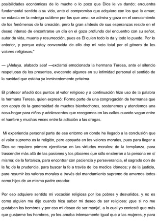 posibilidades económicas de lo mucho o lo poco que Dios le va dando; encuentra
fundamental sentido a su vida, ante el compromiso que adquiere con los que le aman;
se extasía en la entrega sublime por los que ama; se admira y goza en el conocimiento
de los fenómenos de la creación, pero la gran síntesis de sus esperanzas reside en el
deseo intenso de encontrarse un día en el gozo profundo del encuentro con su señor,
autor de vida, muerte y resurrección, pues es Él quien todo lo da y todo lo puede. Por lo
anterior, y porque estoy convencida de ello doy mi voto total por el género de los
valores religiosos.”
— ¡Aleluya, alabado sea! —exclamó emocionada la hermana Teresa, ante el silencio
respetuoso de los presentes, evocando algunos en su intimidad personal el sentido de
la navidad que estaba ya inminentemente próxima.
El profesor añadió dos puntos al valor religioso y a continuación hizo uso de la palabra
la hermana Teresa, quien expresó: Formo parte de una congregación de hermanas que
con apoyo de la generosidad de muchos bienhechores, sostenemos y atendemos una
casa-hogar para niños y adolescentes que recogemos en las calles cuando vagan entre
el hambre y muchas veces entre la adicción a las drogas.
Mi experiencia personal parte de ese entorno en donde he llegado a la conclusión que
el valor supremo es la religión, pero apoyada en los valores morales, pues para llegar a
Dios se requiere primero ejercitarse en las virtudes morales: de la templanza, para
trascender más allá de las pasiones y los placeres que sólo encierran a la persona en sí
misma; de la fortaleza, para encontrar con paciencia y perseverancia, el sagrado don de
la fe; de la prudencia, para buscar la fe a través de los medios idóneos; y de la justicia,
para resumir los valores morales a través del mandamiento supremo de amarnos todos
como hijos de un mismo padre creador.
Por eso adquiere sentido mi vocación religiosa por los pobres y desvalidos, y no es
como alguien me dijo cuando hice saber mi deseo de ser religiosa: ¡que si no me
gustaban los hombres y por eso mi deseo de ser monja!, a lo cual yo contesté que más
que gustarme los hombres, yo los amaba intensamente igual que a las mujeres, y para
 