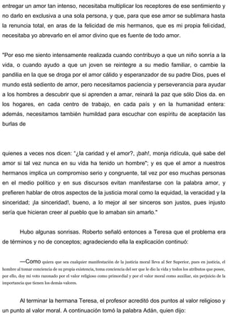 entregar un amor tan intenso, necesitaba multiplicar los receptores de ese sentimiento y
no darlo en exclusiva a una sola persona, y que, para que ese amor se sublimara hasta
la renuncia total, en aras de la felicidad de mis hermanos, que es mi propia felicidad,
necesitaba yo abrevarlo en el amor divino que es fuente de todo amor.
"Por eso me siento intensamente realizada cuando contribuyo a que un niño sonría a la
vida, o cuando ayudo a que un joven se reintegre a su medio familiar, o cambie la
pandilia en la que se droga por el amor cálido y esperanzador de su padre Dios, pues el
mundo está sediento de amor, pero necesitamos paciencia y perseverancia para ayudar
a los hombres a descubrir que si aprenden a amar, reinará la paz que sólo Dios da. en
los hogares, en cada centro de trabajo, en cada país y en la humanidad entera:
además, necesitamos también humildad para escuchar con espíritu de aceptación las
burlas de
quienes a veces nos dicen: “¿la caridad y el amor?, ¡bah!, monja ridícula, qué sabe del
amor si tal vez nunca en su vida ha tenido un hombre"; y es que el amor a nuestros
hermanos implica un compromiso serio y congruente, tal vez por eso muchas personas
en el medio político y en sus discursos evitan manifestarse con la palabra amor, y
prefieren hablar de otros aspectos de la justicia moral como la equidad, la veracidad y la
sinceridad; ¡la sinceridad!, bueno, a lo mejor al ser sinceros son justos, pues injusto
sería que hicieran creer al pueblo que lo amaban sin amarlo."
Hubo algunas sonrisas. Roberto señaló entonces a Teresa que el problema era
de términos y no de conceptos; agradeciendo ella la explicación continuó:
—Como quiera que sea cualquier manifestación de la justicia moral lleva al Ser Superior, pues en justicia, el
hombre al tomar conciencia de su propia existencia, toma conciencia del ser que le dio la vida y todos los atributos que posee,
por ello, doy mi voto razonado por el valor religioso como primordial y por el valor moral como auxiliar, sin perjuicio de la
importancia que tienen los demás valores.
Al terminar la hermana Teresa, el profesor acreditó dos puntos al valor religioso y
un punto al valor moral. A continuación tomó la palabra Adán, quien dijo:
 