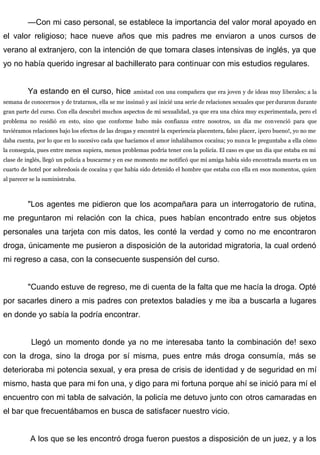 —Con mi caso personal, se establece la importancia del valor moral apoyado en
el valor religioso; hace nueve años que mis padres me enviaron a unos cursos de
verano al extranjero, con la intención de que tomara clases intensivas de inglés, ya que
yo no había querido ingresar al bachillerato para continuar con mis estudios regulares.
Ya estando en el curso, hice amistad con una compañera que era joven y de ideas muy liberales; a la
semana de conocernos y de tratarnos, ella se me insinuó y así inicié una serie de relaciones sexuales que per duraron durante
gran parte del curso. Con ella descubrí muchos aspectos de mi sexualidad, ya que era una chica muy experimentada, pero el
problema no residió en esto, sino que conforme hubo más confianza entre nosotros, un día me convenció para que
tuviéramos relaciones bajo los efectos de las drogas y encontré la experiencia placentera, falso placer, ¡pero bueno!, yo no me
daba cuenta, por lo que en lo sucesivo cada que hacíamos el amor inhalábamos cocaína; yo nunca le preguntaba a ella cómo
la conseguía, pues entre menos supiera, menos problemas podría tener con la policía. El caso es que un día que estaba en mi
clase de inglés, llegó un policía a buscarme y en ese momento me notificó que mi amiga había sido encontrada muerta en un
cuarto de hotel por sobredosis de cocaína y que había sido detenido el hombre que estaba con ella en esos momentos, quien
al parecer se la suministraba.
"Los agentes me pidieron que los acompañara para un interrogatorio de rutina,
me preguntaron mi relación con la chica, pues habían encontrado entre sus objetos
personales una tarjeta con mis datos, les conté la verdad y como no me encontraron
droga, únicamente me pusieron a disposición de la autoridad migratoria, la cual ordenó
mi regreso a casa, con la consecuente suspensión del curso.
"Cuando estuve de regreso, me di cuenta de la falta que me hacía la droga. Opté
por sacarles dinero a mis padres con pretextos baladíes y me iba a buscarla a lugares
en donde yo sabía la podría encontrar.
Llegó un momento donde ya no me interesaba tanto la combinación de! sexo
con la droga, sino la droga por sí misma, pues entre más droga consumía, más se
deterioraba mi potencia sexual, y era presa de crisis de identidad y de seguridad en mí
mismo, hasta que para mi fon una, y digo para mi fortuna porque ahí se inició para mí el
encuentro con mi tabla de salvación, la policía me detuvo junto con otros camaradas en
el bar que frecuentábamos en busca de satisfacer nuestro vicio.
A los que se les encontró droga fueron puestos a disposición de un juez, y a los
 