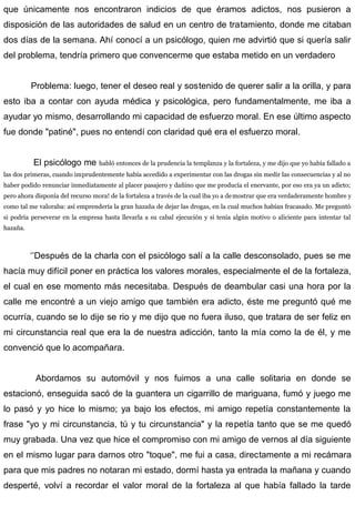 que únicamente nos encontraron indicios de que éramos adictos, nos pusieron a
disposición de las autoridades de salud en un centro de tratamiento, donde me citaban
dos días de la semana. Ahí conocí a un psicólogo, quien me advirtió que si quería salir
del problema, tendría primero que convencerme que estaba metido en un verdadero
Problema: luego, tener el deseo real y sostenido de querer salir a la orilla, y para
esto iba a contar con ayuda médica y psicológica, pero fundamentalmente, me iba a
ayudar yo mismo, desarrollando mi capacidad de esfuerzo moral. En ese último aspecto
fue donde "patiné", pues no entendí con claridad qué era el esfuerzo moral.
El psicólogo me habló entonces de la prudencia la templanza y la fortaleza, y me dijo que yo había fallado a
las dos primeras, cuando imprudentemente había accedido a experimentar con las drogas sin medir las consecuencias y al no
haber podido renunciar inmediatamente al placer pasajero y dañino que me producía el enervante, por eso era ya un adicto;
pero ahora disponía del recurso mora! de la fortaleza a través de la cual iba yo a demostrar que era verdaderamente hombre y
como tal me valoraba: así emprendería la gran hazaña de dejar las drogas, en la cual muchos habían fracasado. Me preguntó
si podría perseverar en la empresa hasta llevarla a su cabal ejecución y si tenía algún motivo o aliciente para intentar tal
hazaña.
‘’Después de la charla con el psicólogo salí a la calle desconsolado, pues se me
hacía muy difícil poner en práctica los valores morales, especialmente el de la fortaleza,
el cual en ese momento más necesitaba. Después de deambular casi una hora por la
calle me encontré a un viejo amigo que también era adicto, éste me preguntó qué me
ocurría, cuando se lo dije se rio y me dijo que no fuera iluso, que tratara de ser feliz en
mi circunstancia real que era la de nuestra adicción, tanto la mía como la de él, y me
convenció que lo acompañara.
Abordamos su automóvil y nos fuimos a una calle solitaria en donde se
estacionó, enseguida sacó de la guantera un cigarrillo de mariguana, fumó y juego me
lo pasó y yo hice lo mismo; ya bajo los efectos, mi amigo repetía constantemente la
frase "yo y mi circunstancia, tú y tu circunstancia" y la repetía tanto que se me quedó
muy grabada. Una vez que hice el compromiso con mi amigo de vernos al día siguiente
en el mismo lugar para darnos otro "toque", me fui a casa, directamente a mi recámara
para que mis padres no notaran mi estado, dormí hasta ya entrada la mañana y cuando
desperté, volví a recordar el valor moral de la fortaleza al que había fallado la tarde
 