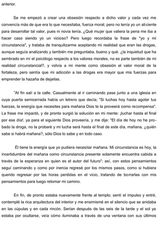 anterior.
Se me empezó a crear una obsesión respecto a dicho valor y cada vez me
convencía más de que era lo que necesitaba, fuerza moral, pero no tenía yo un aliciente
para desarrollar tal valor, pues ni novia tenía. ¿Qué mujer que valiera la pena me iba a
hacer caso siendo yo un vicioso? Pero luego recordaba la frase de "yo y mi
circunstancia", y trataba de tranquilizarme aceptando mi realidad que eran las drogas,
aunque seguía analizando y también me preguntaba, bueno y qué. ¿la inquietud que ha
sembrado en mí el psicólogo respecto a los valores morales, no es parte también de mi
realidad circunstancial?, y volvía a mi mente como obsesión el valor moral de la
fortaleza, pero sentía que mi adicción a las drogas era mayor que mis fuerzas para
emprender la hazaña de dejarlas.
”AI fin salí a la calle. Casualmente al ir caminando pase junto a una iglesia en
cuya puerta semicerrada había un letrero que decía; "Si luchas hoy hasta agotar tus
fuerzas, la energía que necesites para mañana Dios te la proveerá como recompensa".
La frase me impactó, y de pronto surgió la solución en mi mente: ¡luchar hasta el final
por ese día!, ya para el siguiente Dios proveería, y me dije: "El día de hoy no he pro-
bado la droga, no la probaré y mi lucha será hasta el final de este día, mañana, ¿quién
sabe si habrá mañana?, sólo Dios lo sabe y en todo caso.
Él tiene la energía que yo pudiera necesitar mañana. Mi circunstancia es hoy, la
incertidumbre del mañana como circunstancia presente solamente encuentra cabida a
través de la esperanza en quien es el autor del futuro"; así, con estos pensamientos
seguí caminando y como por inercia regresé por los mismos pasos, como si hubiera
querido regresar por las horas perdidas en el vicio, tratando de borrarlas con mis
pensamientos para luego retomar mi camino.
En fin, de pronto estaba nuevamente frente al templo; sentí el impulso y entré,
contemplé la rica arquitectura del interior y me ensimismé en el silencio que se anidaba
en las cúpulas y en cada rincón. Serían después de las seis de la tarde y el sol ya
estaba por ocultarse, veía cómo iluminaba a través de una ventana con sus últimos
 