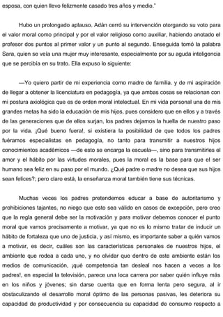 esposa, con quien llevo felizmente casado tres años y medio.”
Hubo un prolongado aplauso. Adán cerró su intervención otorgando su voto para
el valor moral como principal y por el valor religioso como auxiliar, habiendo anotado el
profesor dos puntos al primer valor y un punto al segundo. Enseguida tomó la palabra
Sara, quien se veía una mujer muy interesante, especialmente por su aguda inteligencia
que se percibía en su trato. Ella expuso lo siguiente:
—Yo quiero partir de mi experiencia como madre de familia. y de mi aspiración
de llegar a obtener la licenciatura en pedagogía, ya que ambas cosas se relacionan con
mi postura axiológica que es de orden moral intelectual. En mi vida personal una de mis
grandes metas ha sido la educación de mis hijos, pues considero que en ellos y a través
de las generaciones que de ellos surjan, los padres dejamos la huella de nuestro paso
por la vida. ¡Qué bueno fuera!, si existiera la posibilidad de que todos los padres
fuéramos especialistas en pedagogía, no tanto para transmitir a nuestros hijos
conocimientos académicos —de esto se encarga la escuela—, sino para transmitirles el
amor y el hábito por las virtudes morales, pues la moral es la base para que el ser
humano sea feliz en su paso por el mundo. ¿Qué padre o madre no desea que sus hijos
sean felices?; pero claro está, la enseñanza moral también tiene sus técnicas.
Muchas veces los padres pretendemos educar a base de autoritarismo y
prohibiciones tajantes, no niego que esto sea válido en casos de excepción, pero creo
que la regla general debe ser la motivación y para motivar debemos conocer el punto
moral que vamos precisamente a motivar, ya que no es lo mismo tratar de inducir un
hábito de fortaleza que uno de justicia, y así mismo, es importante saber a quién vamos
a motivar, es decir, cuáles son las características personales de nuestros hijos, el
ambiente que rodea a cada uno, y no olvidar que dentro de este ambiente están los
medios de comunicación, ¡qué competencia tan desleal nos hacen a veces a los
padres!, en especial la televisión, parece una loca carrera por saber quién influye más
en los niños y jóvenes; sin darse cuenta que en forma lenta pero segura, al ir
obstaculizando el desarrollo moral óptimo de las personas pasivas, les deteriora su
capacidad de productividad y por consecuencia su capacidad de consumo respecto a
 