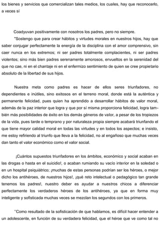 los bienes y servicios que comercializan tales medios, los cuales, hay que reconocerlo,
a veces sí
Coadyuvan positivamente con nosotros los padres, pero no siempre.
"Sostengo que para crear hábitos y virtudes morales en nuestros hijos, hay que
saber conjugar perfectamente la energía de la disciplina con el amor comprensivo, sin
caer nunca en los extremos; ni ser padres totalmente complacientes, ni ser padres
violentos; sino más bien padres serenamente amorosos, envueltos en la serenidad del
que no cae, ni en el chantaje ni en el enfermizo sentimiento de quien se cree propietario
absoluto de la libertad de sus hijos.
Nuestra meta como padres es hacer de ellos seres triunfadores, no
dependientes e inútiles, sino exitosos en el terreno moral, donde está la auténtica y
permanente felicidad, pues quien ha aprendido a desarrollar hábitos de valor moral,
además de la paz interior que logra y que por sí misma proporciona felicidad, logra tam-
bién más posibilidades de éxito en los demás géneros de valor, a pesar de los tropiezos
de la vida, pues tarde o temprano y por naturaleza propia siempre acabará triunfando el
que tiene mayor calidad moral en todas las virtudes y en todos los aspectos; e insisto,
me estoy refiriendo al triunfo que lleva a la felicidad, no al engañoso que muchas veces
dan tanto el valor económico como el valor social.
¡Cuántos supuestos triunfadores en los ámbitos, económico y social acaban en
las drogas o hasta en el suicidio!, o acaban rumiando su vacío interior en la soledad o
en un hospital psiquiátrico; ¡muchas de estas personas podrían ser los héroes, o mejor
dicho los antihéroes, de nuestros hijos!, ¡qué reto intelectual o pedagógico tan grande
tenemos los padres!, nuestro deber es ayudar a nuestros chicos a diferenciar
perfectamente los verdaderos héroes de los antihéroes, ya que en forma muy
inteligente y sofisticada muchas veces se mezclan los segundos con los primeros.
’’Como resultado de la sofisticación de que hablamos, es difícil hacer entender a
un adolescente, en función de su verdadera felicidad, que el héroe que ve como tal no
 