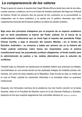 La comparecencia de los valores
Tengo el gusto de conocer al maestro José Ángel Méndez Rivera desde hace más de seis años,
cuando comencé a colaborar con él en el Centro de Estudios Judiciales del Supremo Tribunal
de Justicia. Desde los primeros días me percaté de dos constantes en su personalidad: su
compromiso con la tarea académica y su pasión por la política, elementos que sabía
complementar haciendo del fenómeno político un objeto de estudio científico.
Bajo esos dos principios trabajamos por el proyecto de un espacio académico
que no tenía precedentes al interior del Poder Judicial. En el marco de la
modernización institucional que se inició bajo el impulso del presidente Felipe
Chávez Carrillo, y bajo la dirección del maestro Méndez —en el Centro de
Estudios Judiciales— se comenzó a hablar por primera vez en la historia del
Poder judicial colimense sobre temas tan importantes como la justicia
constitucional local, los precedentes jurídicos obligatorios, el fondo auxiliar para
la administración de justicia y los medios alternativos para la solución de
conflictos.
También bajo su dirección se reestructuró el obsoleto boletín que entonces se editaba,
convirtiéndose en una revista donde se han publicado trabajos de notables juristas coli-
menses, así como de otros estados de la República. Esta revista ha sido un medio por
el cual el Poder Judicial ha mantenido informada a la sociedad sobre su quehacer
institucional.
Después, los intrincados caminos de la existencia nos han hecho coincidir en la tarea
docente, tanto en la Facultad de Derecho como en la de Ciencias Políticas y Sociales,
espacios en los que nuestras asignaturas han coincidido siempre en objetivos y temáticas.
 