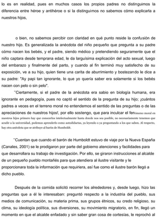 lo es en realidad, pues en muchos casos los propios padres no distinguimos la
diferencia entre héroe y antihéroe o si la distinguimos no sabemos cómo explicarla a
nuestros hijos,
o bien, no sabemos percibir con claridad en qué punto reside la confusión de
nuestro hijo. Es generalizada la anécdota del niño pequeño que pregunta a su padre
cómo nacen los bebés, y el padre, siendo médico y pretendiendo seguramente que el
niño captara desde temprana edad, le da larguísima explicación del acto sexual, luego
del embarazo y finalmente del parto, y cuando al fin terminó muy satisfecho de su
exposición, ve a su hijo, quien tiene una carita de aburrimiento y bostezando le dice a
su padre: "Ay papi tan ignorante, lo que yo quería saber era solamente si los bebés
nacen con pelo o sin pelo".
’’Ciertamente, si el padre de la anécdota era sabio en biología humana, era
ignorante en pedagogía, pues no captó el sentido de la pregunta de su hijo; ¡cuántos
padres a veces en el terreno moral no entendemos el sentido de las preguntas o de las
apreciaciones de nuestros hijos!, por ello sostengo, que para inculcar el fenómeno moral en
nuestros hijos primero hay que conocerlos intelectualmente hasta donde nos sea posible, no necesariamente tenemos que
acudir a la universidad, podemos aprenderlo como autodidactas, ya leyendo o ya preguntando a los que saben. Al respecto,
hay otra anécdota que se atribuye al barón de Humboldt.
’’Cuentan que cuando el barón de Humboldt estuvo de viaje por la Nueva España
(Canales, 2001) se le prodigaron por parte del gobierno atenciones y facilidades para
que desarrollara su trabajo de investigación. Por ello, se giraron instrucciones al alcalde
de un pequeño pueblo montañés para que atendiera al ilustre visitante y le
proporcionara toda la información que requiriera, así fue como el ilustre barón llegó a
dicho pueblo.
Después de la comida solicitó recorrer los alrededores y, desde luego, hizo las
preguntas que a él le interesaban: preguntó respecto a la industria del pueblo, sus
medios de comunicación, su materia prima, sus grupos étnicos, su credo religioso, su
clima, su ideología política, sus diversiones, su movimiento migratorio, en fin, llegó un
momento en que el alcalde enfadado y sin saber gran cosa de cortesías, le reprochó al
 