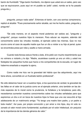 barón de Humboldt: "Oiga barón Humberto, me dijeron que usted era un sabio, pero veo
que se equivocaron, pues aquí en mi pueblo se ‘jodió’ usted, nomás se la ha pasado
pregunte y
pregunte, porque nada sabe". Entonces el barón, con una sonrisa comprensiva,
replicó al alcalde: "Pues precisamente señor alcalde, así me he hecho sabio, pregunte y
pregunte".
"De esta manera, en el aspecto moral podemos ser sabios así, "pregunte y
pregunte", porque nuestros hijos lo merecen. Para educar se requiere, además del
conocimiento sobre las virtudes morales, el ejemplo sobre las mismas. Que no nos
ocurra como el caso de aquella madre que fue un día a visitar a su hijo al penal, quien
se encontraba preso por robo y asalto a mano armada.
Cuando toda llorosa estuvo frente a éste, él le pidió con mucho resentimiento que
no volviera a visitarlo y le dijo: "Madre, acuérdese cuando yo era un niño y usted me
festejaba los pequeños hurtos que hacía a mis compañeritos de la escuela, en lugar de
haberme enseñado a respetar lo ajeno.
Como nadie me hizo ver la gravedad del hábito que iba adquiriendo, aquí me
tiene ahora, convertido en un frustrado ladrón profesional".
No sólo debemos hacer ver a nuestros hijos, si los queremos de verdad, la gravedad de
las fallas en el valor de la justicia como en el ejemplo anterior, sino también en las de-
más especies de lo moral como la prudencia, la fortaleza y la templanza; para ello,
necesitamos aumentar nuestros conocimientos sobre las virtudes señaladas para que
aspiremos un día a oír en boca de nuestros hijos la frase que una vez escuché al hijo
adolescente de un matrimonio amigo: "Yo tengo una madre bien padre, y un padre a
toda madre". Así pues, por propia convicción y por amor a mis hijos, doy mi voto ra-
zonado al valor moral como fundamental, auxiliado por el valor intelectual, sin perjuicio
de la importancia de los demás géneros de valor.”
 