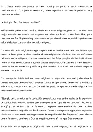 El profesor anotó dos puntos al valor moral y un punto al valor intelectual. A
continuación tomó la palabra Alejandro, quien aspiraba a terminar la preparatoria y
continuar estudios
de teología. Esto fue lo que manifestó;
—Considero que el valor más importante es el valor religioso, pues no creo que haya
mejor inversión en la vida que ocuparse de quien nos la dio. o sea Dios. Pero para
ocuparse del Ser Supremo hay que conocerlo, por ello adquiere especial importancia el
valor intelectual como auxiliar del valor religioso.
”La ausencia de fe religiosa en algunas personas es resultado del desconocimiento que
tienen de Dios, pues muchos mezclan el valor religioso en sí mismo, con los fenómenos
del valor social religioso, como el fanatismo o las fallas propias de las instituciones
humanas que se dedican a pregonar valores religiosos. Una cosa es el valor religioso
como aspiración intelectual y diáfana, y otra mezclar dicho valor con la vivencia que la
sociedad hace de él.
”La percepción intelectual del valor religioso da seguridad personal y descubre la
utilidad concreta de dicho valor, además, brinda la oportunidad de recrear el espíritu y
sobre todo, ayuda a captar con claridad las posturas que en materia religiosa han
asumido diversos pensadores.
"Ejemplo de lo anterior es la deducción generalizada que se ha hecho de la expresión
de Carlos Marx cuando señaló que la religión es el "opio de los pueblos” (Riquelme,
1995)3
y por lo tanto es un fenómeno negativo, señalamiento del cual muchos
desprendieron la negación del Ser Supremo. Opino que en primer lugar, de la expresión
citada no se desprende ontològicamente la negación del Ser Supremo.4
pues afirmar
que el fenómeno que lleva a Dios es negativo, no es afirmar que Dios no existe.
Ahora bien, en el aspecto axiológico del valor social religioso, no del religioso en sí
 