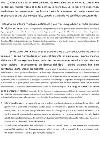 mismo, Carlos Marx tenía razón partiendo de realidades que él conocía, pues sí era
verdad que muchas veces el poder político, ya fuera civil, ya clerical o ya económico,
mediatizaba las aspiraciones populares a través de amenazas con castigos eternos o
esperanzas de una vida celestial feliz, ganada a través de los sacrificios temporales de
esta vida. Lo anterior nos lleva a establecer que el mal uso que hacía el poder social de
la religión, no le resta a ésta, axiológicamente su importancia y utilidad, pues así como en ciertas etapas históricas y
lugares geográficos fue utilizada como opio, en otras etapas y en otros lugares ha sido utilizada como aliciente de grandes
movimientos de reivindicación social y de consolidación nacional. Para captar axiológicamente a la religión, hay que
entenderla intelectualmente, ya que en las aspiraciones de orden corporal ciertamente el valor económico sobre el que
filosofaba Marx es importante, pero no llena por sí solo aspiraciones de otra índole, como por ejemplo, el deseo innato de
trascendencia, consciente o inconsciente, que todo ser humano tiene.
"Se ha dicho que la historia es el laboratorio de experimentación de las ciencias
sociales y de las humanidades en general. Durante el siglo veinte, cuando muchos
sistemas políticos experimentaron con las teorías económicas de la lucha de clases, en
varios países —especialmente en Europa del Este— dichos sistemas han sido
derribados, quizá porque no supieron inculturizar el socialismo en sus pueblos, pues negaron la parte
metafísica de la cultura que incluye lo religioso3 4
y, desde luego axiológicamente no es posible que por el fenómeno negativo
de inculturización del socialismo queden justificados a la luz de la verdad histórica los aspectos negativos que posee el
capitalismo, como lo ha denunciado la teología de la liberación.5
Sin embargo, si los pueblos de Europa del Este renunciaron
al socialismo, es en parte porque denotan las profundas aspiraciones que los seres humanos tienen por los valores
trascendentes de la existencia, estando entre dichos valores los de orden religioso. "La religión intelectualmente
es la percepción lógica y ontològica del Ser Supremo, el cual puede ser percibido de dos maneras: una, a través de
los raciocinios y demostraciones de orden natural cuya disciplina denominamos teodicea, y otra, a través de la revelación
divina de hechos naturales o sobrenaturales y cuya disciplina denominamos teología propiamente dicha.
3 Interpretando a Weber, se puede afirmar que la influencia del radicalismo antimetafísico del socialismo real
generó que la esperanza escatològica de las masas se apoyara en la profecía histórica del comunismo,
sustituyendo los postulados teológicos tradicionales, sin embargo tal profecía no tuvo la fuerza como para
inculturizarse al mismo nivel de penetración que se inculturan los postulados religiosos. Cfr. Max Weber
(2004). Las cualidades formales del derecho revolucionariamente creado: el derecho natural. En: Economía y
sociedad. México: Fondo de Cultura Económica.
4 En teología de la liberación, la inculturación la podemos entender como un término con una connotación
antropológico-cultural que designa un proceso activo, no pasivo, de la recepción de la fe religiosa a partir
del interior mismo de la cultura que incluye lo ideológico.
 