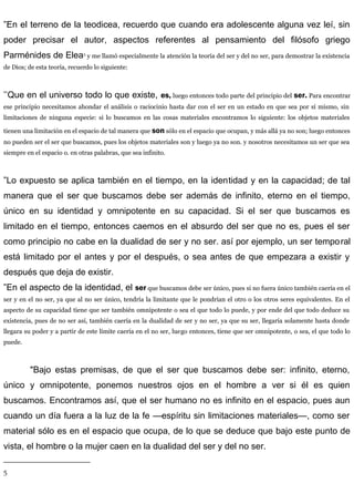 ”En el terreno de la teodicea, recuerdo que cuando era adolescente alguna vez leí, sin
poder precisar el autor, aspectos referentes al pensamiento del filósofo griego
Parménides de Elea5
y me llamó especialmente la atención la teoría del ser y del no ser, para demostrar la existencia
de Dios; de esta teoría, recuerdo lo siguiente:
’’Que en el universo todo lo que existe, es, luego entonces todo parte del principio del ser. Para encontrar
ese principio necesitamos ahondar el análisis o raciocinio hasta dar con el ser en un estado en que sea por sí mismo, sin
limitaciones de ninguna especie: si lo buscamos en las cosas materiales encontramos lo siguiente: los objetos materiales
tienen una limitación en el espacio de tal manera que son sólo en el espacio que ocupan, y más allá ya no son; luego entonces
no pueden ser el ser que buscamos, pues los objetos materiales son y luego ya no son. y nosotros necesitamos un ser que sea
siempre en el espacio o. en otras palabras, que sea infinito.
”Lo expuesto se aplica también en el tiempo, en la identidad y en la capacidad; de tal
manera que el ser que buscamos debe ser además de infinito, eterno en el tiempo,
único en su identidad y omnipotente en su capacidad. Si el ser que buscamos es
limitado en el tiempo, entonces caemos en el absurdo del ser que no es, pues el ser
como principio no cabe en la dualidad de ser y no ser. así por ejemplo, un ser temporal
está limitado por el antes y por el después, o sea antes de que empezara a existir y
después que deja de existir.
”En el aspecto de la identidad, el ser que buscamos debe ser único, pues si no fuera único también caería en el
ser y en el no ser, ya que al no ser único, tendría la limitante que le pondrían el otro o los otros seres equivalentes. En el
aspecto de su capacidad tiene que ser también omnipotente o sea el que todo lo puede, y por ende del que todo deduce su
existencia, pues de no ser así, también caería en la dualidad de ser y no ser, ya que su ser, llegaría solamente hasta donde
llegara su poder y a partir de este límite caería en el no ser, luego entonces, tiene que ser omnipotente, o sea, el que todo lo
puede.
"Bajo estas premisas, de que el ser que buscamos debe ser: infinito, eterno,
único y omnipotente, ponemos nuestros ojos en el hombre a ver si él es quien
buscamos. Encontramos así, que el ser humano no es infinito en el espacio, pues aun
cuando un día fuera a la luz de la fe —espíritu sin limitaciones materiales—, como ser
material sólo es en el espacio que ocupa, de lo que se deduce que bajo este punto de
vista, el hombre o la mujer caen en la dualidad del ser y del no ser.
5
 