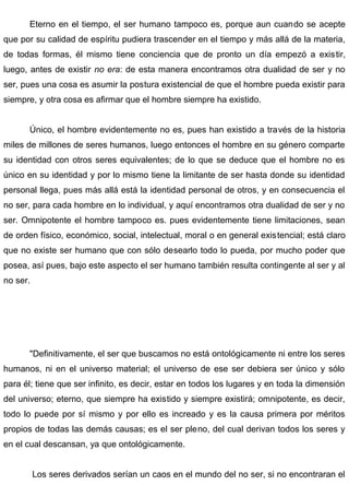 Eterno en el tiempo, el ser humano tampoco es, porque aun cuando se acepte
que por su calidad de espíritu pudiera trascender en el tiempo y más allá de la materia,
de todas formas, él mismo tiene conciencia que de pronto un día empezó a existir,
luego, antes de existir no era: de esta manera encontramos otra dualidad de ser y no
ser, pues una cosa es asumir la postura existencial de que el hombre pueda existir para
siempre, y otra cosa es afirmar que el hombre siempre ha existido.
Único, el hombre evidentemente no es, pues han existido a través de la historia
miles de millones de seres humanos, luego entonces el hombre en su género comparte
su identidad con otros seres equivalentes; de lo que se deduce que el hombre no es
único en su identidad y por lo mismo tiene la limitante de ser hasta donde su identidad
personal llega, pues más allá está la identidad personal de otros, y en consecuencia el
no ser, para cada hombre en lo individual, y aquí encontramos otra dualidad de ser y no
ser. Omnipotente el hombre tampoco es. pues evidentemente tiene limitaciones, sean
de orden físico, económico, social, intelectual, moral o en general existencial; está claro
que no existe ser humano que con sólo desearlo todo lo pueda, por mucho poder que
posea, así pues, bajo este aspecto el ser humano también resulta contingente al ser y al
no ser.
"Definitivamente, el ser que buscamos no está ontológicamente ni entre los seres
humanos, ni en el universo material; el universo de ese ser debiera ser único y sólo
para él; tiene que ser infinito, es decir, estar en todos los lugares y en toda la dimensión
del universo; eterno, que siempre ha existido y siempre existirá; omnipotente, es decir,
todo lo puede por sí mismo y por ello es increado y es la causa primera por méritos
propios de todas las demás causas; es el ser pleno, del cual derivan todos los seres y
en el cual descansan, ya que ontológicamente.
Los seres derivados serían un caos en el mundo del no ser, si no encontraran el
 