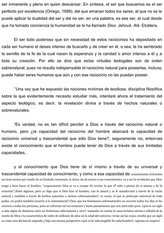 ser inmanente y pleno en quien descansar. En síntesis, el ser que buscamos es el ser
perfecto por excelencia (Orrego, 1998), del que emanan todos los seres, al que no se le
puede aplicar la dualidad del ser y del no ser, en una palabra, es ese ser, el cual desde
que ha tomado conciencia la humanidad se le ha llamado Dios. Jehová. Alá. Etcétera.
El ser todo poderoso que sin necesidad de estos raciocinios ha depositado en
cada ser humano el deseo intenso de buscarlo y de creer en él, o sea, le ha sembrado
la semilla de la fe de la cual nacen la esperanza y la caridad o amor intenso a él y a
toda su creación. Por ello se dice que estas virtudes teologales son de orden
sobrenatural, pues no resulta indispensable el raciocinio natural para poseerlas, incluso,
puede haber seres humanos que aún y con ese raciocinio no las puedan poseer.
’’Una vez que he expuesto las nociones mínimas de teodicea, disciplina filosófica
sobre la que evidentemente necesito estudiar más, intentaré ahora el tratamiento del
aspecto teológico, es decir, la revelación divina a través de hechos naturales o
sobrenaturales.
”Es verdad, no es tan difícil percibir a Dios a través del raciocinio natural o
humano, pero ¿la capacidad del raciocinio del hombre abarcará la capacidad de
raciocinio universal y trascendental que sólo Dios tiene?, seguramente no, entonces
existe el conocimiento que el hombre puede tener de Dios a través de sus limitadas
capacidades,
y el conocimiento que Dios tiene de sí mismo a través de su universal y
trascendental capacidad de conocimiento, y como a esa capacidad de conocimiento el hombre
no tiene acceso por medio de su limitado raciocinio, la única vía de acceso a ese conocimiento, va a ser la revelación que Dios
tenga a bien hacer al hombre; “¡seguramente Dios se va a ocupar de revelar lo que él sabe o piensa de sí mismo y de la
creación!”,dirán algunos, pero yo digo que si Dios hizo al hombre, ¿no lo amará y se le manifes tará a través de la razón
natural y también a través de hechos naturales o incluso sobrenaturales?, ¿o acaso, el que es principio universal de todo
poder, no podrá también recurrir a lo sobrenatural? Claro que los fenómenos sobrenaturales no ocurren todos los días ni les
ocurren a todas las personas, pues se volverían tal vez comunes y hasta pensaríamos que son naturales pero, ¿qué es un siglo
o más siglos de distancia entre un fenómeno sobrenatural y otro?, tomando en cuenta la carac terística eterna e infinita de la
mente de Dios y la característica de miles de millones de años en la edad del universo; vistas así las cosas, resulta que un siglo
es como una décima de segundo y bajo esa misma perspectiva ¿qué es la vida tangible de cada hombre?, ¡apenas un suspiro!
 