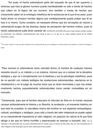 "Así pues, el hecho sobrenatural parte del supuesto de que el ser supremo y
amoroso que hizo al género humano puede manifestársele no sólo a través de hechos
que caben en la lógica del ser humano, sino también a través de hechos que
únicamente caben en la ontología metafísica de la existencia de la que él es autor, pues
hasta ahora no conozco hombre alguno que ontológicamente pueda probar que él se
hizo a sí mismo. Como corolario, es necesario afirmar que los conceptos de natura! y
sobrenatural surgen de las diversas clases de percepción del hombre místico, pues el
hecho sobrenatural suele tener carácter de revelación privada sólo para el que alcanza ciertos estados
de misticismo, sin embargo, existencialmente sólo existe lo que es y lo que no es, como unidad rectora de la verdad
(Pastorino, 2005).
s
El concepto “creación" en este caso debe entenderse como la potencialidad del ser que se despliega en el tiempo evolutivo de las especies a la manera de Heidegger y
Darwin.
’’Para conocer lo sobrenatural como voluntad divina, el hombre de cualquier manera
necesita recurrir a un método y a un sistema, mismos que va a extraer de la disciplina
teológica y que va a complementar con la teodicea y con la psicología metafísica, pues
de no percibir con método teológico las revelaciones sobrenaturales, caeríamos en la
charlatanería y en el juego de muchos locos que se dicen iluminados y que nos andan
mostrando hechos supuestamente sobrenaturales como vender comestibles en un
mercado.
’’Ciertamente, para que el hombre descubra la voluntad de Dios en el mundo necesita
conocer profundamente la historia y su filosofía, la revelación y el momento histórico en
que ésta ha sucedido, la naturaleza misma del hombre en sus aspectos antropológico,
cultural, sociológico y teológico; pues sólo a través del valor intelectual se puede captar
en su trascendental importancia el valor religioso; sin perjuicio de valorar la fe que Dios
otorga a los que en forma humilde y esperanzada se acercan a buscarlo. Así. Por lo
expuesto y sin pretender que yo poseo absolutamente la verdad, pues en busca de ella estoy, doy mi voto razonado por el
valor religioso como principal y por el valor intelectual como auxiliar.”
 