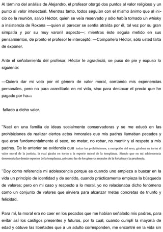Al término del análisis de Alejandro, el profesor otorgó dos puntos al valor religioso y un
punto al valor intelectual. Mientras tanto, todos seguían con el mismo ánimo que al ini-
cio de la reunión, salvo Héctor, quien se veía reservado y sólo había tomado un whisky
a insistencia de Roxana —quien al parecer se sentía atraída por él, tal vez por su gran
simpatía y por su muy varonil aspecto—; mientras éste seguía metido en sus
pensamientos, de pronto el profesor le interceptó: —Compañero Héctor, sólo usted falta
de exponer.
Ante el señalamiento del profesor, Héctor le agradeció, se puso de pie y expuso lo
siguiente:
—Quiero dar mi voto por el género de valor moral, contando mis experiencias
personales, pero no para acreditarlo en mi vida, sino para destacar el precio que he
pagado por haver
fallado a dicho valor.
’’Nací en una familia de ideas socialmente conservadoras y se me educó en las
prohibiciones de realizar ciertos actos inmorales que mis padres llamaban pecados y
que eran fundamentalmente el sexo, no matar, no robar, no mentir y el respeto a mis
padres. De lo anterior se evidencia que todas las prohibiciones, a excepción del sexo, giraban en torno al
valor moral de la justicia, la cual giraba en torno a la especie moral de la templanza. Siendo que en mi adolescencia
desconocía las demás especies de la templanza, así como las de los géneros morales de la fortaleza y la prudencia.
’’Doy como referencia mi adolescencia porque es cuando uno empieza a buscar en la
vida un principio de identidad y de sentido, cuando prácticamente empieza la búsqueda
de valores; pero en mi caso y respecto a lo moral, yo no relacionaba dicho fenómeno
como un conjunto de valores que sirviera para alcanzar metas concretas de triunfo y
felicidad.
Para mí, la moral era no caer en los pecados que me habían señalado mis padres, para
evitar así los castigos presentes y futuros, por lo cual, cuando cumplí la mayoría de
edad y obtuve las libertades que a un adulto corresponden, me encontré en la vida sin
 