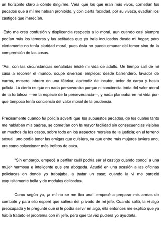 un horizonte claro a dónde dirigirme. Veía que los que eran más vivos, cometían los
pecados que a mí me habían prohibido, y con cierta facilidad, por su viveza, evadían los
castigos que merecían.
Esto me creó confusión y displicencia respecto a lo moral, aun cuando casi siempre
podían más los temores y las actitudes que yo traía inculcados desde mi hogar; pero
ciertamente no tenía claridad moral, pues ésta no puede emanar del temor sino de la
comprensión de las cosas.
’’Así, con las circunstancias señaladas inicié mi vida de adulto. Un tiempo salí de mi
casa a recorrer el mundo, ocupé diversos empleos: desde barrendero, lavador de
carros, mesero, obrero en una fábrica, aprendiz de locutor, actor de carpa y hasta
policía. Lo cierto es que en nada perseveraba porque ni conciencia tenía del valor moral
de la fortaleza —en la especie de la perseverancia—, y nada planeaba en mi vida por-
que tampoco tenía conciencia del valor moral de la prudencia.
Precisamente cuando fui policía advertí que los supuestos pecados, de los cuales tanto
me hablaban mis padres, se cometían con la mayor facilidad sin consecuencias visibles
en muchos de los casos, sobre todo en los aspectos morales de la justicia; en el terreno
sexual, uno podía tener las amigas que quisiera, ya que entre más mujeres tuviera uno,
era como coleccionar más trofeos de caza.
"Sin embargo, empecé a perfilar cuál podría ser el castigo cuando conocí a una
mujer hermosa e inteligente que era abogada. Acudió en una ocasión a las oficinas
policiacas en donde yo trabajaba, a tratar un caso; cuando la vi me pareció
exquisitamente bella y de modales delicados.
Como según yo, ¡a mí no se me iba una!, empecé a preparar mis armas de
combate y para ello esperé que saliera del privado de mi jefe. Cuando salió, la vi algo
preocupada y le pregunté que si le podía servir en algo, ella entonces me explicó que ya
había tratado el problema con mi jefe, pero que tal vez pudiera yo ayudarla.
 