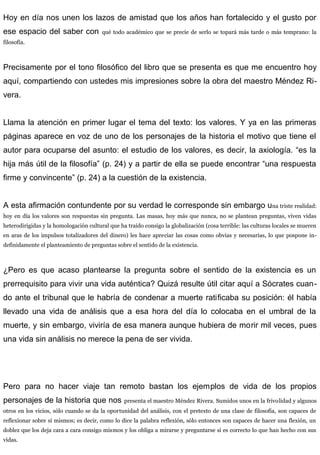 Hoy en día nos unen los lazos de amistad que los años han fortalecido y el gusto por
ese espacio del saber con qué todo académico que se precie de serlo se topará más tarde o más temprano: la
filosofía.
Precisamente por el tono filosófico del libro que se presenta es que me encuentro hoy
aquí, compartiendo con ustedes mis impresiones sobre la obra del maestro Méndez Ri-
vera.
Llama la atención en primer lugar el tema del texto: los valores. Y ya en las primeras
páginas aparece en voz de uno de los personajes de la historia el motivo que tiene el
autor para ocuparse del asunto: el estudio de los valores, es decir, la axiología. “es la
hija más útil de la filosofía” (p. 24) y a partir de ella se puede encontrar “una respuesta
firme y convincente” (p. 24) a la cuestión de la existencia.
A esta afirmación contundente por su verdad le corresponde sin embargo una triste realidad:
hoy en día los valores son respuestas sin pregunta. Las masas, hoy más que nunca, no se plantean preguntas, viven vidas
heterodirigidas y la homologación cultural que ha traído consigo la globalización (cosa terrible: las culturas locales se mueren
en aras de los impulsos totalizadores del dinero) les hace apreciar las cosas como obvias y necesarias, lo que pospone in-
definidamente el planteamiento de preguntas sobre el sentido de la existencia.
¿Pero es que acaso plantearse la pregunta sobre el sentido de la existencia es un
prerrequisito para vivir una vida auténtica? Quizá resulte útil citar aquí a Sócrates cuan-
do ante el tribunal que le habría de condenar a muerte ratificaba su posición: él había
llevado una vida de análisis que a esa hora del día lo colocaba en el umbral de la
muerte, y sin embargo, viviría de esa manera aunque hubiera de morir mil veces, pues
una vida sin análisis no merece la pena de ser vivida.
Pero para no hacer viaje tan remoto bastan los ejemplos de vida de los propios
personajes de la historia que nos presenta el maestro Méndez Rivera. Sumidos unos en la frivolidad y algunos
otros en los vicios, sólo cuando se da la oportunidad del análisis, con el pretexto de una clase de filosofía, son capaces de
reflexionar sobre sí mismos; es decir, como lo dice la palabra reflexión, sólo entonces son capaces de hacer una flexión, un
doblez que los deja cara a cara consigo mismos y los obliga a mirarse y preguntarse si es correcto lo que han hecho con sus
vidas.
 