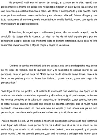 Me preguntó cuál era mi sector de trabajo, y cuando se lo dije, resultó ser
precisamente el mismo en donde ella necesitaba indagar un dato que le iba a servir en
una defensa que estaba llevando a cabo. Me ofrecí a acompañarla y ella aceptó. Para
esto, pedí mis órdenes correspondientes, y escudado en ella salí, fuimos al lugar y con
éxito recabamos el informe que ella necesitaba, el cual le facilité, ¡claro!, con ayuda de
mi investidura de agente policiaco.
Al terminar, le sugerí que comiéramos juntos, ella encantada aceptó, con la
condición de pagar ella la cuenta. La idea no fue de mi total agrado pero por no
contrariarla acepté. Desde ese momento noté la primera diferencia, pues para mí era
costumbre invitar a comer a alguna mujer y pagar yo la cuenta.
"Durante la comida me enteré que era casada, que tenía su despacho muy cerca
de mi lugar de trabajo, que le gustaba leer y le fascinaba la calidad moral de las
personas, pero yo pensé para mí; "Ésta se las da de decente como todas, pero a la
hora de los postres y con un buen licor italiano... ¡quién sabe!, ¡para eso traigo mis
preservativos!"
’’Así llegó el final del postre, y al instante le manifesté que vivíamos una época en la
cual muchos atavismos estaban superados y el hombre, al igual que la mujer, teníamos
los mismos derechos en la cultura, en la política, en la diversión. y, por qué no, hasta en
el placer sexual; ella me contestó que estaba de acuerdo conmigo, que la mujer había
superado esos atavismos en que era sólo un objeto y que ahora era ya un ser
pensante, en la cultura, en la política, en la diversión y en el placer sexual.
Ante la réplica de ella, yo me decidí a hacerle la proposición concreta de que fuéramos
a un lugar más íntimo, pues pensé "o me va a decir que sí. o se va a poner de pie
enfurecida y se va a ir no sin antes soltarme un bofetón, total nada pierdo y sí puedo
ganar mucho". Así fue como le propuse; ¿por qué no vamos a un lugar más íntimo, para
 