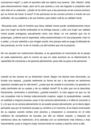 conocernos mejor?, y ante mi asombro ella me replicó muy serena: "¡No, Héctor!, dirás
para desconocernos mejor, pero sé lo que quieres y una vez logrado tu propósito seré
otra más en tu colección. ¿Quién te ha dicho que a las personas se les conoce primero
por su forma de hacer el sexo? A las personas se les conoce primero a través de sus
actitudes, de sus palabras y de sus hechos, para saber cuál es su calidad moral.
Recuerda esto, sólo el hombre que tiene calidad moral puede verdaderamente hacer
que una mujer se sienta endiosada en la entrega sexual, y sólo una mujer con calidad
moral puede entregarse sexualmente como una diosa: no me extraña que me lo
propongas, ¡créeme que lo esperaba!, estoy acostumbrada a oír esa propuesta, mas no
a ceder, y no por soberbia o por imagen social, sino porque está en juego la felicidad de
tres personas, la mía la de mi marido y la del hombre que me lo propone.
No me asustan los matrimonios liberales, si se garantizara el crecimiento de la pareja
en cada experiencia, pero lo común es que en cada aventura se va deteriorando la
capacidad de conocerse y de gozarse plenamente, pues sólo se goza a las personas
cuando se les conoce en su dimensión moral. Según me decías eres divorciado, ya
tuviste una esposa, ¿supiste realmente su forma de ser y de pensar en tantísimos
aspectos morales que la vida tiene?, ¿crees que de verdad la conociste y la gozaste en
cada centímetro de su cuerpo y de su calidad moral? Si te pido que me la describas
físicamente, centímetro a centímetro, ¿podrás hacerlo?, lo más seguro es que no, tal
vez ocupabas más tu tiempo coleccionando mujeres, según tú poseyéndolas, cuando
en realidad a ninguna poseías, pues ni las conocías plenamente y ni ellas te conocían a
ti, y lo que no se conoce plenamente no se puede poseer plenamente; ya lo decía algún
pensador que por el momento escapa su nombre a mi memoria, él se había enamorado
de su esposa cuando ambos eran jóvenes y empezaron a conocerse en el trato
cotidiano de compañeros de escuela, por ello se habían casado, y después de
veinticinco años de matrimonio, él la adoraba con un sentimiento más intenso y más
trascendente, pues a ninguna mujer conocía tanto en cuerpo y espíritu como a ella.
 