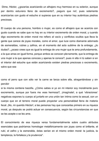 Dime, Héctor, ¿gozarías acariciando un alhajero muy hermoso en su exterior, aunque
por dentro estuviera lleno de excremento?, ¡seguro que no!, pues solamente
acariciarías con gusto el estuche si supieras que en su interior hay auténticas piedras
preciosas.
El cuerpo de una persona, hombre o mujer, es como el alhajero que se acaricia con
gusto cuando se sabe que no hay en su interior excremento de orden moral, y cuando
digo excremento de orden moral me refiero al vacío y conflictos ocultos que lleva la
gente que carece de joyas morales, como el amor, que luce como diamante adornado
de esmeraldas, rubíes y zafiros, en el momento del acto sublime de la entrega; ¿lo
dudas?, ¿acaso crees que es igual la entrega de una mujer que te ama profundamente,
a la que amas en igual forma, porque ambos se conocen plenamente, que la entrega de
una mujer a la que apenas conoces y apenas te conoce?, pues ni ella ni tú saben si en
el interior del estuche que están acariciando existen piedras preciosas o excremento,
salvo que sea
como el perro que con sólo ver la carne se lanza sobre ella, atragantándose y sin
percibir
si la misma contiene bazofia. ¿Cómo sabes si yo en mi interior soy moralmente puro
excremento, aunque por fuera me veas hermosa?, ¡imagínate!, a qué ‘vibraciones’
negativas expones tu cuerpo al juntarlo en una unión tan íntima como la sexual, con un
cuerpo que en el terreno moral puede proyectar una personalidad llena de materia
fecal. ¡No, mi querido Héctor!, a las personas hay que conocerlas primero en su riqueza
moral, ya después se podrá actuar en consecuencia, según las circunstancias en que
se les acepte o se les ame.
El conocimiento de esa riqueza versa fundamentalmente sobre cuatro atributos
esenciales que podríamos homologar metafóricamente con joyas como el brillante, el
rubí, el zafiro y la esmeralda, éstas serían en el mismo orden moral: la justicia, la
templanza, la fortaleza y la prudencia".
 