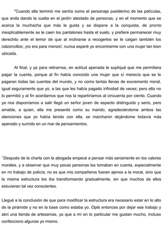 "Cuando ella terminó me sentía como el personaje pueblerino de las películas,
que anda dando la vuelta en el jardín atestado de personas, y en el momento que se
acerca la muchacha que más le gusta y se dispone a la conquista, de pronto
inexplicablemente se le caen los pantalones hasta el suelo, y prefiere permanecer muy
derechito ante el temor de que al inclinarse a recogerlos se le caigan también los
calzoncillos; ¡no era para menos!, nunca esperé yo encontrarme con una mujer tan bien
ubicada.
Al final, y ya para retirarnos, en actitud apenada le supliqué que me permitiera
pagar la cuenta, porque al fin había conocido una mujer que sí merecía que se le
pagaran todas las cuentas del mundo, y no como tantas llenas de excremento moral,
igual seguramente que yo, a las que les había pagado infinidad de veces; pero ella no
lo permitió y al fin acordamos que nos la repartiríamos al cincuenta por ciento. Cuando
ya nos disponíamos a salir llegó un señor joven de aspecto distinguido y serio, pero
amable, a quien, ella me presentó como su marido, agradeciéndome ambos las
atenciones que yo había tenido con ella, se marcharon dejándome todavía más
apenado y sumido en un mar de pensamientos.
’’Después de la charla con la abogada empecé a pensar más seriamente en los valores
morales, y a observar que muy pocas personas los tomaban en cuenta, especialmente
en mi trabajo de policía; no es que mis compañeros fueran ajenos a la moral, sino que
la misma estructura los iba transformando gradualmente, sin que muchos de ellos
estuvieran tal vez conscientes.
Llegué a la conclusión de que para modificar la estructura era necesario estar en lo alto
de la pirámide y no en la base como estaba yo. Opté entonces por dejar ese trabajo y
abrí una tienda de artesanías, ya que a mí en lo particular me gustan mucho, incluso
confecciono algunas yo mismo.
 