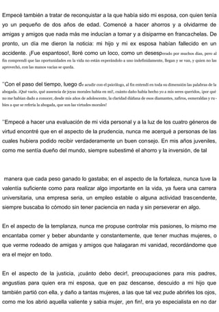 Empecé también a tratar de reconquistar a la que había sido mi esposa, con quien tenía
yo un pequeño de dos años de edad. Comencé a hacer ahorros y a olvidarme de
amigas y amigos que nada más me inducían a tomar y a disiparme en francachelas. De
pronto, un día me dieron la noticia: mi hijo y mi ex esposa habían fallecido en un
accidente. ¡Fue espantoso!, lloré como un loco, como un desesperado por muchos días, pero al
fin comprendí que las oportunidades en la vida no están esperándolo a uno indefinidamente, llegan y se van, y quien no las
aprovechó, con las manos vacías se queda.
’’Con el paso del tiempo, luego de acudir con el psicólogo, al fin entendí en toda su dimensión las palabras de la
abogada. ¡Qué vacío, qué ausencia de joyas morales había en mí!, cuánto daño había hecho yo a mis seres queridos, ¡por qué
no me habían dado a conocer, desde mis años de adolescente, la claridad diáfana de esos diamantes, zafiros, esmeraldas y ru-
bíes a que se refería la abogada, que son las virtudes morales!
’’Empecé a hacer una evaluación de mi vida personal y a la luz de los cuatro géneros de
virtud encontré que en el aspecto de la prudencia, nunca me acerqué a personas de las
cuales hubiera podido recibir verdaderamente un buen consejo. En mis años juveniles,
como me sentía dueño del mundo, siempre subestimé el ahorro y la inversión, de tal
manera que cada peso ganado lo gastaba; en el aspecto de la fortaleza, nunca tuve la
valentía suficiente como para realizar algo importante en la vida, ya fuera una carrera
universitaria, una empresa seria, un empleo estable o alguna actividad trascendente,
siempre buscaba lo cómodo sin tener paciencia en nada y sin perseverar en algo.
En el aspecto de la templanza, nunca me propuse controlar mis pasiones, lo mismo me
encantaba comer y beber abundante y constantemente, que tener muchas mujeres, o
que verme rodeado de amigas y amigos que halagaran mi vanidad, recordándome que
era el mejor en todo.
En el aspecto de la justicia, ¡cuánto debo decir!, preocupaciones para mis padres,
angustias para quien era mi esposa, que en paz descanse, descuido a mi hijo que
también partió con ella, y daño a tantas mujeres, a las que tal vez pude abrirles los ojos,
como me los abrió aquella valiente y sabia mujer, ¡en fin!, era yo especialista en no dar
 