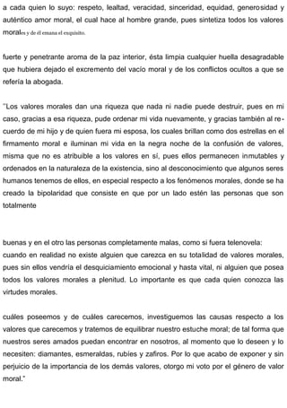 a cada quien lo suyo: respeto, lealtad, veracidad, sinceridad, equidad, generosidad y
auténtico amor moral, el cual hace al hombre grande, pues sintetiza todos los valores
morales y de él emana el exquisito.
fuerte y penetrante aroma de la paz interior, ésta limpia cualquier huella desagradable
que hubiera dejado el excremento del vacío moral y de los conflictos ocultos a que se
refería la abogada.
’’Los valores morales dan una riqueza que nada ni nadie puede destruir, pues en mi
caso, gracias a esa riqueza, pude ordenar mi vida nuevamente, y gracias también al re-
cuerdo de mi hijo y de quien fuera mi esposa, los cuales brillan como dos estrellas en el
firmamento moral e iluminan mi vida en la negra noche de la confusión de valores,
misma que no es atribuible a los valores en sí, pues ellos permanecen inmutables y
ordenados en la naturaleza de la existencia, sino al desconocimiento que algunos seres
humanos tenemos de ellos, en especial respecto a los fenómenos morales, donde se ha
creado la bipolaridad que consiste en que por un lado estén las personas que son
totalmente
buenas y en el otro las personas completamente malas, como si fuera telenovela:
cuando en realidad no existe alguien que carezca en su totalidad de valores morales,
pues sin ellos vendría el desquiciamiento emocional y hasta vital, ni alguien que posea
todos los valores morales a plenitud. Lo importante es que cada quien conozca las
virtudes morales.
cuáles poseemos y de cuáles carecemos, investiguemos las causas respecto a los
valores que carecemos y tratemos de equilibrar nuestro estuche moral; de tal forma que
nuestros seres amados puedan encontrar en nosotros, al momento que lo deseen y lo
necesiten: diamantes, esmeraldas, rubíes y zafiros. Por lo que acabo de exponer y sin
perjuicio de la importancia de los demás valores, otorgo mi voto por el género de valor
moral.”
 