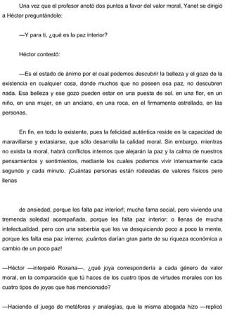 Una vez que el profesor anotó dos puntos a favor del valor moral, Yanet se dirigió
a Héctor preguntándole:
—Y para ti, ¿qué es la paz interior?
Héctor contestó:
—Es el estado de ánimo por el cual podemos descubrir la belleza y el gozo de la
existencia en cualquier cosa, donde muchos que no poseen esa paz, no descubren
nada. Esa belleza y ese gozo pueden estar en una puesta de sol. en una flor, en un
niño, en una mujer, en un anciano, en una roca, en el firmamento estrellado, en las
personas.
En fin, en todo lo existente, pues la felicidad auténtica reside en la capacidad de
maravillarse y extasiarse, que sólo desarrolla la calidad moral. Sin embargo, mientras
no exista la moral, habrá conflictos internos que alejarán la paz y la calma de nuestros
pensamientos y sentimientos, mediante los cuales podemos vivir intensamente cada
segundo y cada minuto. ¡Cuántas personas están rodeadas de valores físicos pero
llenas
de ansiedad, porque les falta paz interior!; mucha fama social, pero viviendo una
tremenda soledad acompañada, porque les falta paz interior; o llenas de mucha
intelectualidad, pero con una soberbia que les va desquiciando poco a poco la mente,
porque les falta esa paz interna; ¡cuántos darían gran parte de su riqueza económica a
cambio de un poco paz!
—Héctor —interpeló Roxana—, ¿qué joya correspondería a cada género de valor
moral, en la comparación que tú haces de los cuatro tipos de virtudes morales con los
cuatro tipos de joyas que has mencionado?
—Haciendo el juego de metáforas y analogías, que la misma abogada hizo —replicó
 