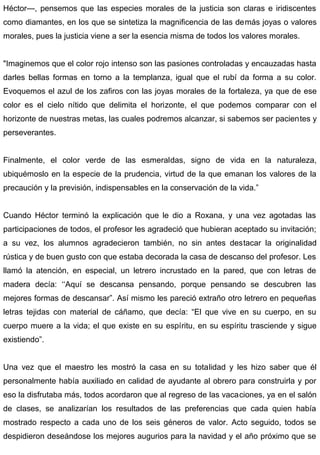 Héctor—, pensemos que las especies morales de la justicia son claras e iridiscentes
como diamantes, en los que se sintetiza la magnificencia de las demás joyas o valores
morales, pues la justicia viene a ser la esencia misma de todos los valores morales.
"Imaginemos que el color rojo intenso son las pasiones controladas y encauzadas hasta
darles bellas formas en torno a la templanza, igual que el rubí da forma a su color.
Evoquemos el azul de los zafiros con las joyas morales de la fortaleza, ya que de ese
color es el cielo nítido que delimita el horizonte, el que podemos comparar con el
horizonte de nuestras metas, las cuales podremos alcanzar, si sabemos ser pacientes y
perseverantes.
Finalmente, el color verde de las esmeraldas, signo de vida en la naturaleza,
ubiquémoslo en la especie de la prudencia, virtud de la que emanan los valores de la
precaución y la previsión, indispensables en la conservación de la vida.”
Cuando Héctor terminó la explicación que le dio a Roxana, y una vez agotadas las
participaciones de todos, el profesor les agradeció que hubieran aceptado su invitación;
a su vez, los alumnos agradecieron también, no sin antes destacar la originalidad
rústica y de buen gusto con que estaba decorada la casa de descanso del profesor. Les
llamó la atención, en especial, un letrero incrustado en la pared, que con letras de
madera decía: ‘‘Aquí se descansa pensando, porque pensando se descubren las
mejores formas de descansar”. Así mismo les pareció extraño otro letrero en pequeñas
letras tejidas con material de cáñamo, que decía: “El que vive en su cuerpo, en su
cuerpo muere a la vida; el que existe en su espíritu, en su espíritu trasciende y sigue
existiendo”.
Una vez que el maestro les mostró la casa en su totalidad y les hizo saber que él
personalmente había auxiliado en calidad de ayudante al obrero para construirla y por
eso la disfrutaba más, todos acordaron que al regreso de las vacaciones, ya en el salón
de clases, se analizarían los resultados de las preferencias que cada quien había
mostrado respecto a cada uno de los seis géneros de valor. Acto seguido, todos se
despidieron deseándose los mejores augurios para la navidad y el año próximo que se
 