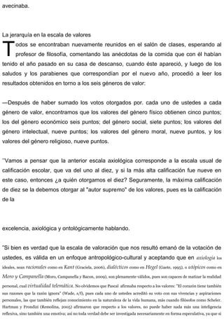 avecinaba.
La jerarquía en la escala de valores
odos se encontraban nuevamente reunidos en el salón de clases, esperando al
profesor de filosofía, comentando las anécdotas de la comida que con él habían
tenido el año pasado en su casa de descanso, cuando éste apareció, y luego de los
saludos y los parabienes que correspondían por el nuevo año, procedió a leer los
resultados obtenidos en torno a los seis géneros de valor:
T
—Después de haber sumado los votos otorgados por. cada uno de ustedes a cada
género de valor, encontramos que los valores del género físico obtienen cinco puntos;
los del género económico seis puntos; del género social, siete puntos; los valores del
género intelectual, nueve puntos; los valores del género moral, nueve puntos, y los
valores del género religioso, nueve puntos.
’’Vamos a pensar que la anterior escala axiológica corresponde a la escala usual de
calificación escolar, que va del uno al diez, y si la más alta calificación fue nueve en
este caso, entonces ¿a quién otorgamos el diez? Seguramente, la máxima calificación
de diez se la debemos otorgar al "autor supremo" de los valores, pues es la calificación
de la
excelencia, axiológica y ontológicamente hablando.
”Si bien es verdad que la escala de valoración que nos resultó emanó de la votación de
ustedes, es válida en un enfoque antropológico-cultural y aceptando que en axiologia los
ideales, sean racionales como en Kant (Graciela, 2006), dialécticos como en Hegel (Gaete, 1995), o utópicos como en
Moro y Campanella (Moro, Campanella y Bacon, 2009), son plenamente válidos, pues son capaces de matizar la realidad
personal, cual virtualidad telemática. No olvidemos que Pascal afirmaba respecto a los valores: "El corazón tiene también
sus razones que la razón ignora" (Wade, s/f), pues cada uno de ustedes acreditó su voto con sus vivencias y aspiraciones
personales, las que también reflejan conocimiento en la naturaleza de la vida humana, más cuando filósofos como Scheler.
Hartman y Frondizi (Remolina, 2005) afirmaron que respecto a los valores, no puede haber nada más una inteligencia
reflexiva, sino también una emotiva; así no toda verdad debe ser investigada necesariamente en forma especulativa, ya que si
 