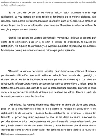 analizamos el lugar que le corresponde a cada género de valor en la escala, encontraremos que cada uno tiene sustentación
axiológica y utilidad pragmática.
"En el caso del género de los valores físicos, estos alcanzan la más baja
calificación, tal vez porque en ellos reside el fenómeno de la muerte biológica. Sin
embargo, en la escala su trascendencia es importante pues el género físico alcanza el
cincuenta por ciento de la calificación total, pues en él residen la salud, la belleza, la
energía y los placeres corporales.
"Dentro del género de valores económicos, vemos que alcanza el sesenta por
ciento de la calificación, pues en él residen la riqueza de producción, la riqueza de
distribución, y la riqueza de consumo, y es evidente que dicha riqueza sirve de sustento
fundamental para que existan los valores físicos que ya he señalado.
"Respecto al género de valores sociales, descubrimos que obtienen el setenta
por ciento de calificación, pues en él residen el poder, la fama, la autoridad o prestigio, y
el amor social: es tal la importancia de este género de valores que con ellos se
construye la infraestructura donde descansan los valores económicos y físicos, pues la
historia nos demuestra que cuando se cae la infraestructura señalada, proviene el caos
social y en consecuencia estalla la violencia que destruye los valores físicos a través de
la muerte, o cuando menos los deteriora.
Así mismo, los valores económicos deterioran o aniquilan dicho caos social,
pues en esas circunstancias escasea o se acaba la riqueza de producción y de
distribución: la de consumo —basada fundamentalmente en el dinero—, pierde to-
talmente su poder adquisitivo (ejemplo de ello, se ha dado en casos históricos de
periodos revolucionarios, donde personas de gran riqueza de consumo han tenido que
tirar y hasta quemar en los basureros, billetes y títulos bancarios, por el temor de ser
identificados como grandes beneficiarios del gobierno derrocado, porque la revolución
triunfante ya no les daba valor monetario).
 