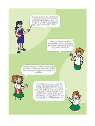 ¡Bienvenido al inicio del Estudio de la
entidad donde vivo! Soy la maestra
de Rolando, Marco, Mine y Marina, mi
nombre es Griselda y los acompañaré
para aprender más sobre Tlaxcala.
Ahora Tlaxcala es mi casa y cada día
conozco más su cultura y su gente y me
siento tan tlaxcalteca como mis amigos.
El abuelito de Marco es don Xicohténcatl
y la abuelita de Mine es doña Doni; son
personas muy sabias y, al igual que la
licenciada Paty, nos apoyarán en este viaje
por el Estudio de la entidad donde vivo.
Rolando, Marco y yo nacimos en Tlaxcala, por
eso somos tlaxcaltecas, y Marina viene de otro
estado pero desde muy pequeña vive aquí con
su familia.
¡Hola!, nosotros somos Marco,
Marina, Mine y Rolando, estamos en
tercer grado de primaria al igual que
tú y vivimos en Tlaxcala.
AB-TLAX-3-P-001-030.indd 8 24/05/12 12:23
 