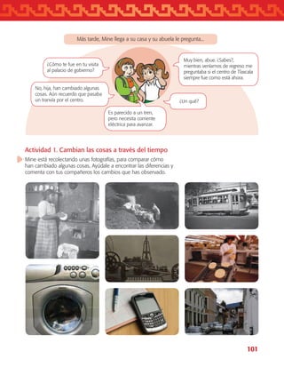 101
Más tarde, Mine llega a su casa y su abuela le pregunta...
Es parecido a un tren,
pero necesita corriente
eléctrica para avanzar.
¿Cómo te fue en tu visita
al palacio de gobierno?
No, hija, han cambiado algunas
cosas. Aún recuerdo que pasaba
un tranvía por el centro. ¿Un qué?
Muy bien, abue. ¿Sabes?,
mientras veníamos de regreso me
preguntaba si el centro de Tlaxcala
siempre fue como está ahora.
Actividad 1. Cambian las cosas a través del tiempo
Mine está recolectando unas fotografías, para comparar cómo
han cambiado algunas cosas. Ayúdale a encontrar las diferencias y
comenta con tus compañeros los cambios que has observado.
AB-TLAX-3-P-099-120.indd 101 30/05/12 13:02
 