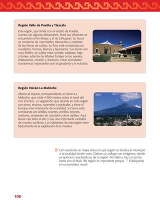 106
Región Volcán La Malinche
Abarca el espacio correspondiente al volcán La
Malinche, que mide 4 460 metros sobre el nivel del
mar (msnm). La vegetación que abunda en esta región
son pinos, encinos, oyameles y pastizales, y tiene el
bosque más importante de la entidad. Su fauna está
compuesta por ardillas, coyotes, zorrillos, tejones,
roedores, serpientes de cascabel y otros reptiles. Aquí
llueve casi todo el año y hay una importante cantidad
de mantos acuíferos. Los habitantes de esta región viven
básicamente de la explotación de la madera.
Región Valle de Puebla y Tlaxcala
Esta región, que limita con el estado de Puebla,
cuenta con algunas elevaciones. Entre sus afluentes se
encuentran el río Atoyac y el río Zahuapan. Su fauna
se compone de cacomixtles, tlacuaches y roedores
de las tierras de cultivo. Su flora está constituida por
eucaliptos, fresnos, álamos y tepozanes. Sus tierras son
muy fértiles, se cultiva maíz, tomate, calabaza, trigo
y forraje, además de árboles frutales como perales,
chabacanos, ciruelos y duraznos. Otras actividades
económicas importantes son la ganadería y la industria.
Con ayuda de un mapa ubica en qué región se localiza el municipio
o la localidad donde vives. Elabora un collage con imágenes, donde
se aprecien características de tu región. Por último, haz un escrito
breve con el título “Mi región es importante porque…”. Publíquenlo
en un periódico mural.
AB-TLAX-3-P-099-120.indd 106 24/05/12 12:29
 