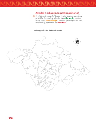 108
División política del estado de Tlaxcala
Actividad 1. ¡Ubiquemos nuestro patrimonio!
En el siguiente mapa de Tlaxcala localiza las áreas naturales y
protegidas del estado y márcalas con color verde; los sitios
históricos en color naranja y las áreas que representan a las
tradiciones y costumbres en color rojo.
AB-TLAX-3-P-099-120.indd 108 24/05/12 12:29
 