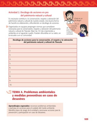 109
Actividad 2. Decálogo de acciones en pro
		 del patrimonio natural y cultural
Es necesario contribuir a la conservación, respeto y valoración del
patrimonio natural y cultural de nuestro estado. Una buena forma
de hacerlo es elaborando y difundiendo un decálogo de acciones.
Organizados en equipos propongan normas que consideren
necesarias para la conservación, respeto y valoración del patrimonio
natural y cultural de Tlaxcala. Elijan las 10 más importantes y
anótenlas en el siguiente cuadro. Pueden difundirlas en su salón, en
la escuela o en su comunidad.
Decálogo de acciones para la conservación, el respeto y la valoración
del patrimonio natural y cultural de Tlaxcala
1.
2.
3.
4.
5.
6.
7.
8.
9.
10.
TEMA 4. Problemas ambientales
y medidas preventivas en caso de
desastres
Aprendizajes esperados: reconoce problemas ambientales
y participa en acciones para el cuidado del medio ambiente.
Identifica tipos de riesgo de la entidad y promueve acciones para la
prevención y participación en caso de desastres.
−¿Qué es un
decálogo?
−Es un
conjunto
de 10 normas
para realizar
cualquier
actividad.
AB-TLAX-3-P-099-120.indd 109 24/05/12 12:29
 