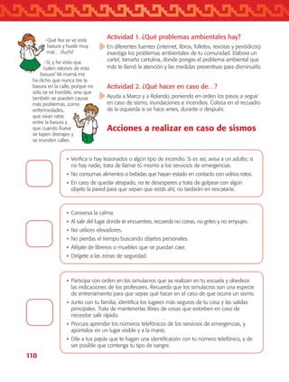 110
•	Participa con orden en los simulacros que se realizan en tu escuela y obedece
las indicaciones de los profesores. Recuerda que los simulacros son una especie
de entrenamiento para que sepas qué hacer en el caso de que ocurra un sismo.
•	Junto con tu familia, identifica los lugares más seguros de tu casa y las salidas
principales. Trata de mantenerlas libres de cosas que estorben en caso de
necesitar salir rápido.
•	Procura aprender los números telefónicos de los servicios de emergencias, y
apúntalos en un lugar visible y a la mano.
•	Dile a tus papás que te hagan una identificación con tu número telefónico, y de
ser posible que contenga tu tipo de sangre.
•	Verifica si hay lesionados o algún tipo de incendio. Si es así, avisa a un adulto; si
no hay nadie, trata de llamar tú mismo a los servicios de emergencias.
•	No consumas alimentos o bebidas que hayan estado en contacto con vidrios rotos.
•	En caso de quedar atrapado, no te desesperes y trata de golpear con algún
objeto la pared para que sepan que estás ahí, no tardarán en rescatarte.
•	Conserva la calma.
•	Al salir del lugar donde te encuentres, recuerda no corras, no grites y no empujes.
•	No utilices elevadores.
•	No pierdas el tiempo buscando objetos personales.
•	Aléjate de libreros o muebles que se puedan caer.
•	Dirígete a las zonas de seguridad.
Actividad 1. ¿Qué problemas ambientales hay?
En diferentes fuentes (internet, libros, folletos, revistas y periódicos)
investiga los problemas ambientales de tu comunidad. Elabora un
cartel, tamaño cartulina, donde pongas el problema ambiental que
más te llamó la atención y las medidas preventivas para disminuirlo.
Actividad 2. ¿Qué hacer en caso de…?
Ayuda a Marco y a Rolando, poniendo en orden los pasos a seguir
en caso de sismo, inundaciones e incendios. Coloca en el recuadro
de la izquierda si se hace antes, durante o después.
Acciones a realizar en caso de sismos
−Qué fea se ve esta
basura y huele muy
mal… ¡fuchi!
−Sí, y he visto que
¡salen ratones de esta
basura! Mi mamá me
ha dicho que nunca tire la
basura en la calle, porque no
sólo se ve horrible, sino que
también se pueden causar
más problemas, como
enfermedades,
que vivan ratas
entre la basura y
que cuando llueva
se tapen drenajes y
se inunden calles.
AB-TLAX-3-P-099-120.indd 110 24/05/12 12:29
 