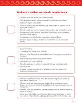 111
Acciones a realizar en caso de inundaciones
•	Dile a tus papás que revisen si tu casa está dañada.
•	No te acerques a casas o edificios que estén en peligro de derrumbarse.
•	No pises ni toques cables caídos.
•	No tomes agua ni consumas alimentos que hayan estado en contacto con las
aguas de la inundación.
•	Dile a tus papás que limpien cualquier sustancia tóxica que se haya derramado.
•	No regreses a la zona afectada, ni habites tu casa hasta que las autoridades
indiquen que son seguras.
•	No trates de mover a los heridos, mejor avisa a las autoridades.
•	Mantente alejado de la zona de desastre, no interfieras con las labores de
rescate.
•	Conserva la calma.
•	Obedece las indicaciones de la autoridad.
•	Junto con tu familia, prepárate para trasladarte a un lugar seguro en caso de ser
necesario.
•	No te acerques a postes o cables de electricidad.
•	Evita caminar por zonas inundadas.
•	Dile a tus papás que no utilicen el automóvil, sólo que sea indispensable.
•	Evita cruzar ríos.
•	Si llegaras a quedar atrapado con tu familia en un vehículo, salgan de él y
busquen un refugio seguro.
•	Junto con tu familia, localiza las zonas más altas de la región y las formas de
llegar a ellas. Memorízalas.
•	Dile a tus papás que almacenen agua potable, alimentos enlatados, ropa,
lámpara de mano, radio portátil de pilas y baterías de repuesto para los casos de
emergencia.
•	Dile a tus papás que guarden los documentos personales de la familia dentro de
bolsas de plástico.
•	Manténganse informados acerca de las inundaciones, y si la población en la que
vives está en peligro, dile a tus papás que desconecten los servicios de luz y gas.
AB-TLAX-3-P-099-120.indd 111 24/05/12 12:29
 