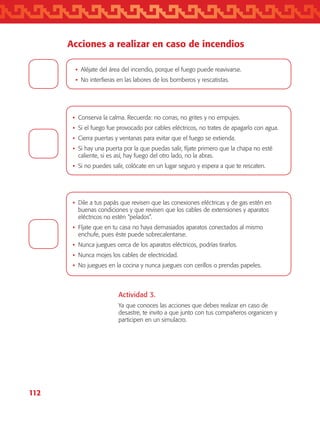 112
Acciones a realizar en caso de incendios
•	Conserva la calma. Recuerda: no corras, no grites y no empujes.
•	Si el fuego fue provocado por cables eléctricos, no trates de apagarlo con agua.
•	Cierra puertas y ventanas para evitar que el fuego se extienda.
•	Si hay una puerta por la que puedas salir, fíjate primero que la chapa no esté
caliente, si es así, hay fuego del otro lado, no la abras.
•	Si no puedes salir, colócate en un lugar seguro y espera a que te rescaten.
•	Dile a tus papás que revisen que las conexiones eléctricas y de gas estén en
buenas condiciones y que revisen que los cables de extensiones y aparatos
eléctricos no estén “pelados”.
•	Fíjate que en tu casa no haya demasiados aparatos conectados al mismo
enchufe, pues éste puede sobrecalentarse.
•	Nunca juegues cerca de los aparatos eléctricos, podrías tirarlos.
•	Nunca mojes los cables de electricidad.
•	No juegues en la cocina y nunca juegues con cerillos o prendas papeles.
•	Aléjate del área del incendio, porque el fuego puede reavivarse.
•	No interfieras en las labores de los bomberos y rescatistas.
Actividad 3.
Ya que conoces las acciones que debes realizar en caso de
desastre, te invito a que junto con tus compañeros organicen y
participen en un simulacro.
AB-TLAX-3-P-099-120.indd 112 24/05/12 12:29
 