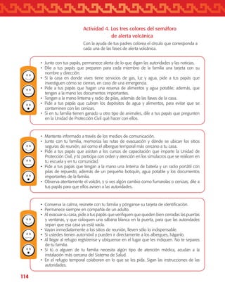 114
•	 Junto con tus papás, permanece alerta de lo que digan las autoridades y las noticias.
•	 Dile a tus papás que preparen para cada miembro de la familia una tarjeta con su
nombre y dirección.
•	 Si la casa en donde vives tiene servicios de gas, luz y agua, pide a tus papás que
investiguen cómo se cierran, en caso de una emergencia.
•	 Pide a tus papás que hagan una reserva de alimentos y agua potable; además, que
tengan a la mano los documentos importantes.
•	 Tengan a la mano linterna y radio de pilas, además de las llaves de la casa.
•	 Pide a tus papás que cubran los depósitos de agua y alimentos, para evitar que se
contaminen con las cenizas.
•	 Si en tu familia tienen ganado u otro tipo de animales, dile a tus papás que pregunten
en la Unidad de Protección Civil qué hacer con ellos.
•	 Mantente informado a través de los medios de comunicación.
•	 Junto con tu familia, memoriza las rutas de evacuación y dónde se ubican los sitios
seguros de reunión, así como el albergue temporal más cercano a tu casa.
•	 Pide a tus papás que asistan a los cursos de capacitación que imparte la Unidad de
Protección Civil, y tú participa con orden y atención en los simulacros que se realicen en
tu escuela y en tu comunidad.
•	 Pide a tus papás que tengan a la mano una linterna de batería y un radio portátil con
pilas de repuesto, además de un pequeño botiquín, agua potable y los documentos
importantes de la familia.
•	 Observa atentamente el volcán, y si ves algún cambio como fumarolas o cenizas, dile a
tus papás para que ellos avisen a las autoridades.
•	 Conserva la calma, reúnete con tu familia y pónganse su tarjeta de identificación.
•	 Permanece siempre en compañía de un adulto.
•	 Al evacuar su casa, pide a tus papás que verifiquen que queden bien cerradas las puertas
y ventanas, y que coloquen una sábana blanca en la puerta, para que las autoridades
sepan que esa casa ya está vacía.
•	 Vayan inmediatamente a los sitios de reunión, lleven sólo lo indispensable.
•	 Si ustedes tienen automóvil y pueden ir directamente a los albergues, háganlo.
•	 Al llegar al refugio regístrense y ubíquense en el lugar que les indiquen. No te separes
de tu familia.
•	 Si tú o alguien de tu familia necesita algún tipo de atención médica, acudan a la
instalación más cercana del Sistema de Salud.
•	 En el refugio temporal colaboren en lo que se les pida. Sigan las instrucciones de las
autoridades.
Actividad 4. Los tres colores del semáforo
		 de alerta volcánica
Con la ayuda de tus padres colorea el círculo que corresponda a
cada una de las fases de alerta volcánica.
AB-TLAX-3-P-099-120.indd 114 24/05/12 12:29
 