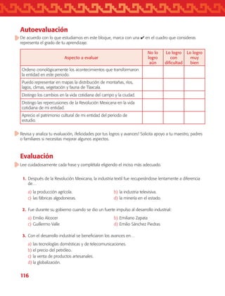 116
Autoevaluación
De acuerdo con lo que estudiamos en este bloque, marca con una ✔ en el cuadro que consideras
representa el grado de tu aprendizaje.
Aspecto a evaluar
No lo
logro
aún
Lo logro
con
dificultad
Lo logro
muy
bien
Ordeno cronológicamente los acontecimientos que transformaron
la entidad en este periodo.
Puedo representar en mapas la distribución de montañas, ríos,
lagos, climas, vegetación y fauna de Tlaxcala.
Distingo los cambios en la vida cotidiana del campo y la ciudad.
Distingo las repercusiones de la Revolución Mexicana en la vida
cotidiana de mi entidad.
Aprecio el patrimonio cultural de mi entidad del periodo de
estudio.
Revisa y analiza tu evaluación, ¡felicidades por tus logros y avances! Solicita apoyo a tu maestro, padres
o familiares si necesitas mejorar algunos aspectos.
Evaluación
Lee cuidadosamente cada frase y complétala eligiendo el inciso más adecuado.
	 1.	 Después de la Revolución Mexicana, la industria textil fue recuperándose lentamente a diferencia
de…
a)	la producción agrícola.	 b)	la industria televisiva.
c)	las fábricas algodoneras.	 d)	la minería en el estado.
	 2.	 Fue durante su gobierno cuando se dio un fuerte impulso al desarrollo industrial:
a)	Emilio Alcocer	 b)	Emiliano Zapata
c)	Guillermo Valle	 d)	Emilio Sánchez Piedras
	 3.	 Con el desarrollo industrial se beneficiaron los avances en…
a)	las tecnologías domésticas y de telecomunicaciones.
b)	el precio del petróleo.
c)	la venta de productos artesanales.
d)	la globalización.
AB-TLAX-3-P-099-120.indd 116 24/05/12 12:29
 