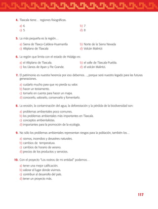 117
	 4.	 Tlaxcala tiene… regiones fisiográficas.
a)	6	 b)	7
c)	5	 d)	8
	 5.	 La más pequeña es la región…
a)	Sierra de Tlaxco-Caldera-Huamantla	 b)	Norte de la Sierra Nevada
c)	Altiplano de Tlaxcala	 d)	Volcán Malintzi
	 6.	 La región que limita con el estado de Hidalgo es:
a)	el Altiplano de Tlaxcala.	 b)	el valle de Tlaxcala-Puebla.
c)	los Llanos de Apan y Pie Grande.	 d)	el volcán Malintzi.
	 7.	 El patrimonio es nuestra herencia por eso debemos…, porque será nuestro legado para las futuras
generaciones.
a)	cuidarlo mucho para que no pierda su valor.
b)	hacer un testamento.
c)	tomarlo en cuenta para hacer un mapa.
d)	conocerlo, valorarlo, conservarlo y fomentarlo.
	 8.	 La erosión, la contaminación del agua, la deforestación y la pérdida de la biodiversidad son:
a)	problemas ambientales poco comunes.
b)	los problemas ambientales más importantes en Tlaxcala.
c)	conceptos ambientalistas.
d)	importantes para la promoción de la ecología.
	 9.	 No sólo los problemas ambientales representan riesgos para la población, también los…
a)	sismos, incendios y desastres naturales.
b)	cambios de temperatura.
c)	cambios de horario de verano.
d)	precios de los productos y servicios.
	10.	 Con el proyecto “Los rostros de mi entidad” podemos…
a)	tener una mejor calificación.
b)	valorar el lugar donde vivimos.
c)	contribuir al desarrollo del país.
d)	tener un proyecto más.
AB-TLAX-3-P-099-120.indd 117 24/05/12 12:29
 