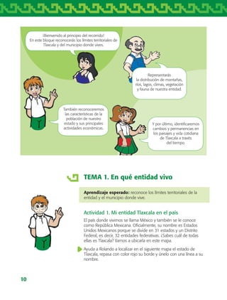 10
TEMA 1. En qué entidad vivo
Aprendizaje esperado: reconoce los límites territoriales de la
entidad y el municipio donde vive.
Actividad 1. Mi entidad Tlaxcala en el país
El país donde vivimos se llama México y también se le conoce
como República Mexicana. Oficialmente, su nombre es Estados
Unidos Mexicanos porque se divide en 31 estados y un Distrito
Federal, es decir, 32 entidades federativas. ¿Sabes cuál de todas
ellas es Tlaxcala? Vamos a ubicarla en este mapa.
Ayuda a Rolando a localizar en el siguiente mapa el estado de
Tlaxcala, repasa con color rojo su borde y únelo con una línea a su
nombre.
Representarás
la distribución de montañas,
ríos, lagos, climas, vegetación
y fauna de nuestra entidad.
También reconoceremos
las características de la
población de nuestro
estado y sus principales
actividades económicas.
Y por último, identificaremos
cambios y permanencias en
los paisajes y vida cotidiana
de Tlaxcala a través
del tiempo.
¡Bienvenido al principio del recorrido!
En este bloque reconocerás los límites territoriales de
Tlaxcala y del municipio donde vives.
AB-TLAX-3-P-001-030.indd 10 24/05/12 12:23
 