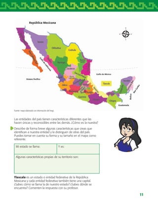 11
Fuente: mapa elaborado con información del Inegi.
Las entidades del país tienen características diferentes que las
hacen únicas y reconocibles entre las demás. ¿Cómo es la nuestra?
Describe de forma breve algunas características que creas que
identifican a nuestra entidad y la distinguen de otras del país.
Puedes tomar en cuenta su forma y su tamaño en el mapa como
referente.
Mi estado se llama: Y es:
Algunas características propias de su territorio son:
Tlaxcala es un estado o entidad federativa de la República
Mexicana y cada entidad federativa también tiene una capital.
¿Sabes cómo se llama la de nuestro estado? ¿Sabes dónde se
encuentra? Comenten la respuesta con su profesor.
AB-TLAX-3-P-001-030.indd 11 25/05/12 12:20
 