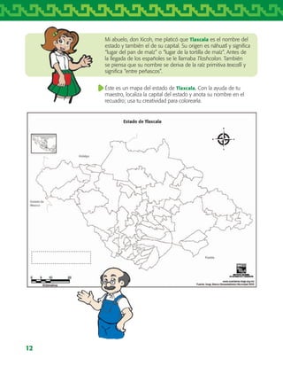 12
Mi abuelo, don Xicoh, me platicó que Tlaxcala es el nombre del
estado y también el de su capital. Su origen es náhuatl y significa
“lugar del pan de maíz” o “lugar de la tortilla de maíz”. Antes de
la llegada de los españoles se le llamaba Tlashcalan. También
se piensa que su nombre se deriva de la raíz primitiva texcalli y
significa “entre peñascos”.
Éste es un mapa del estado de Tlaxcala. Con la ayuda de tu
maestro, localiza la capital del estado y anota su nombre en el
recuadro; usa tu creatividad para colorearla.
AB-TLAX-3-P-001-030.indd 12 25/05/12 12:20
 