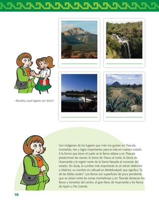 16
−Abuelita, ¿qué lugares son éstos?
Son imágenes de los lugares que más me gustan en Tlaxcala,
montañas, ríos y lagos importantes para la vida en nuestro estado.
A la forma que tiene el suelo se le llama relieve y en Tlaxcala
predominan las sierras: la Sierra de Tlaxco al norte, la Sierra de
Huamantla y la región norte de la Sierra Nevada al noroeste del
estado. Sin duda, la cumbre más importante es el volcán Malinche
o Malintzi; su nombre en náhuatl es Matlalcuéyetl, que significa “la
de las faldas azules”. Los llanos son superficies de poca pendiente
que se sitúan entre las zonas montañosas y en Tlaxcala destacan los
llanos y lomeríos del centro, el gran llano de Huamantla y los llanos
de Apam y Pie Grande.
AB-TLAX-3-P-001-030.indd 16 24/05/12 12:23
 