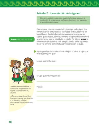 18
Actividad 2. ¡Una colección de imágenes!
Para empezar observa a tu alrededor, investiga cuáles lagos, ríos
o montañas hay en tu localidad y dibújalos en tu cuaderno o en
hojas blancas. También busca información relacionada con los
lugares que dibujaste, como su nombre, el significado del mismo o
su importancia para tu localidad o el estado. Por último, anexa la
información que obtuviste a tus dibujos. Anótala en las siguientes
líneas y al terminar comenta tus apreciaciones con el grupo.
¿Qué aprendiste de tu colección de dibujos? ¿Cuál es el lugar que
más te gusta y por qué?
Lo que aprendí fue que:
El lugar que más me gusta es:
Porque:
Mine se reunió con sus amigos para invitarlos a participar en la
recolección de imágenes de sus lugares favoritos y, por supuesto,
tú también estás invitado.
Anexar. Unir una cosa a otra.
−Me encantaría comenzar a
coleccionar imágenes de mis
lugares favoritos como tú,
abuelita.
−¡Ésa es una excelente idea!
Puedes comenzar por observar
a tu alrededor, dibujar y
documentar lo que encuentres,
Mine.
AB-TLAX-3-P-001-030.indd 18 24/05/12 12:23
 