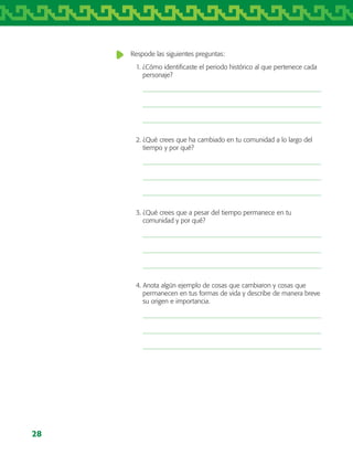 28
Respode las siguientes preguntas:
1. ¿Cómo identificaste el periodo histórico al que pertenece cada
personaje?
2. ¿Qué crees que ha cambiado en tu comunidad a lo largo del
tiempo y por qué?
3. ¿Qué crees que a pesar del tiempo permanece en tu
comunidad y por qué?
4. Anota algún ejemplo de cosas que cambiaron y cosas que
permanecen en tus formas de vida y describe de manera breve
su origen e importancia.
AB-TLAX-3-P-001-030.indd 28 24/05/12 12:23
 