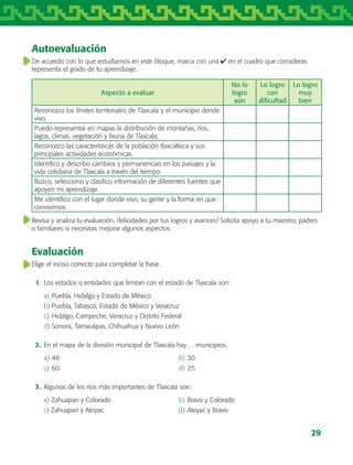 29
Autoevaluación
De acuerdo con lo que estudiamos en este bloque, marca con una ✔ en el cuadro que consideras
representa el grado de tu aprendizaje.
Aspecto a evaluar
No lo
logro
aún
Lo logro
con
dificultad
Lo logro
muy
bien
Reconozco los límites territoriales de Tlaxcala y el municipio donde
vivo.
Puedo representar en mapas la distribución de montañas, ríos,
lagos, climas, vegetación y fauna de Tlaxcala.
Reconozco las características de la población tlaxcalteca y sus
principales actividades económicas.
Identifico y describo cambios y permanencias en los paisajes y la
vida cotidiana de Tlaxcala a través del tiempo.
Busco, selecciono y clasifico información de diferentes fuentes que
apoyen mi aprendizaje.
Me identifico con el lugar donde vivo, su gente y la forma en que
convivimos.
Revisa y analiza tu evaluación, ¡felicidades por tus logros y avances! Solicita apoyo a tu maestro, padres
o familiares si necesitas mejorar algunos aspectos.
Evaluación
Elige el inciso correcto para completar la frase.
	 1.	 Los estados o entidades que limitan con el estado de Tlaxcala son:
a)	Puebla, Hidalgo y Estado de México
b)	Puebla, Tabasco, Estado de México y Veracruz
c)	Hidalgo, Campeche, Veracruz y Distrito Federal
d)	Sonora, Tamaulipas, Chihuahua y Nuevo León
	 2.	 En el mapa de la división municipal de Tlaxcala hay…. municipios.
a)	48	 b)	30
c)	60	 d)	25
	 3.	 Algunos de los ríos más importantes de Tlaxcala son:
a) Zahuapan y Colorado	 b)	Bravo y Colorado
c) Zahuapan y Atoyac	 d)	Atoyac y Bravo
AB-TLAX-3-P-001-030.indd 29 24/05/12 12:23
 